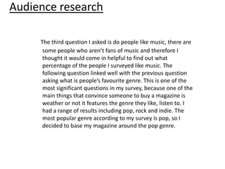 Audience research

     The third question I asked is do people like music, there are
      some people who aren’t fans of music and therefore I
      thought it would come in helpful to find out what
      percentage of the people I surveyed like music. The
      following question linked well with the previous question
      asking what is people’s favourite genre. This is one of the
      most significant questions in my survey, because one of the
      main things that convince someone to buy a magazine is
      weather or not it features the genre they like, listen to. I
      had a range of results including pop, rock and indie. The
      most popular genre according to my survey is pop, so I
      decided to base my magazine around the pop genre.
 