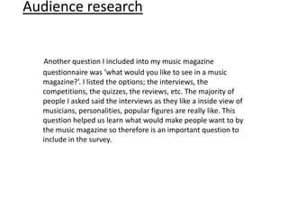 Audience research


  Another question I included into my music magazine
  questionnaire was ‘what would you like to see in a music
  magazine?’. I listed the options; the interviews, the
  competitions, the quizzes, the reviews, etc. The majority of
  people I asked said the interviews as they like a inside view of
  musicians, personalities, popular figures are really like. This
  question helped us learn what would make people want to by
  the music magazine so therefore is an important question to
  include in the survey.
 