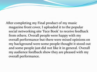 After completing my Final product of my music
  magazine front cover, I uploaded it to the popular
  social networking site ‘Face Book’ to receive feedback
  from others. Overall people were happy with my
  overall performance but there were mixed opinions on
  my background were some people thought it stood out
  and some people just did not like it in general. Overall
  my audience feedback show they are pleased with my
  overall performance.
 