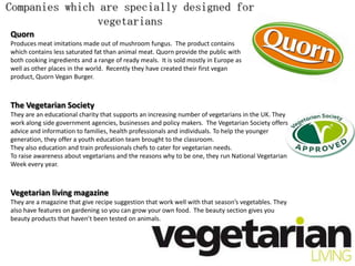 Companies which are specially designed for
                vegetarians
Quorn
Produces meat imitations made out of mushroom fungus. The product contains
which contains less saturated fat than animal meat. Quorn provide the public with
both cooking ingredients and a range of ready meals. It is sold mostly in Europe as
well as other places in the world. Recently they have created their first vegan
product, Quorn Vegan Burger.



The Vegetarian Society
They are an educational charity that supports an increasing number of vegetarians in the UK. They
work along side government agencies, businesses and policy makers. The Vegetarian Society offers
advice and information to families, health professionals and individuals. To help the younger
generation, they offer a youth education team brought to the classroom.
They also education and train professionals chefs to cater for vegetarian needs.
To raise awareness about vegetarians and the reasons why to be one, they run National Vegetarian
Week every year.



Vegetarian living magazine
They are a magazine that give recipe suggestion that work well with that season’s vegetables. They
also have features on gardening so you can grow your own food. The beauty section gives you
beauty products that haven’t been tested on animals.
 