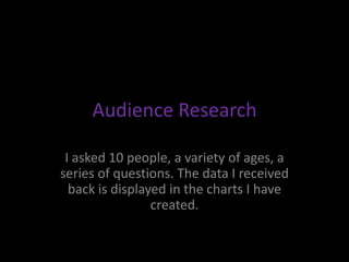 Audience Research

 I asked 10 people, a variety of ages, a
series of questions. The data I received
  back is displayed in the charts I have
                 created.
 