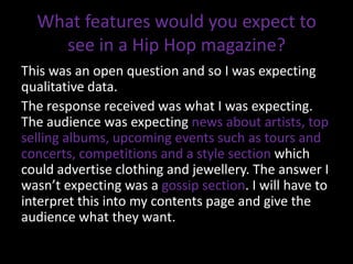 What features would you expect to
    see in a Hip Hop magazine?
This was an open question and so I was expecting
qualitative data.
The response received was what I was expecting.
The audience was expecting news about artists, top
selling albums, upcoming events such as tours and
concerts, competitions and a style section which
could advertise clothing and jewellery. The answer I
wasn’t expecting was a gossip section. I will have to
interpret this into my contents page and give the
audience what they want.
 