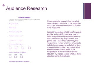 +
Audience Research
I have created a survey to find out what
the audience prefer to be in the magazine
and to get a better idea of what to include
in my magazine.
I asked the question what type of music do
you like so I could find out what type of
music the majority of the audience like so
that I could base my magazine on that
genre. Also I asked how often they buy
magazine so I know what type of topics to
include in my magazine and whether they
are weekly or monthly. I also asked what
would they like to read about in the
magazine so that I knew what to write
about on my 2 page spread whether it was
about concerts, festivals etc.
 