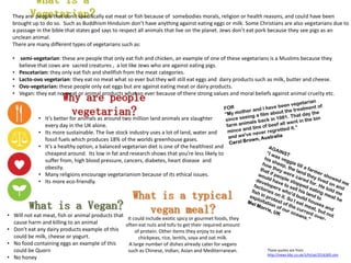 What is a
Vegetarian?
What is a Vegan?
• Will not eat meat, fish or animal products that
cause harm and killing to an animal
• Don’t eat any dairy products example of this
could be milk, cheese or yogurt.
• No food containing eggs an example of this
could be Quorn
• No honey
What is a typical
vegan meal?
It could include exotic spicy or gourmet foods, they
often eat nuts and tofu to get their required amount
of protein. Other items they enjoy to eat are
chickpeas, rice, lentils, soya and oat milk.
A large number of dishes already cater for vegans
such as Chinese, Indian, Asian and Mediterranean.
Why are people
vegetarian?• It’s better for animals as around two million land animals are slaughter
every day in the UK alone.
• Its more sustainable. The live stock industry uses a lot of land, water and
fossil fuels which produces 18% of the worlds greenhouse gases.
• It’s a healthy option, a balanced vegetarian diet is one of the healthiest and
cheapest around. Its low in fat and research shows that you’re less likely to
suffer from, high blood pressure, cancers, diabetes, heart disease and
obesity.
• Many religions encourage vegetarianism because of its ethical issues.
• Its more eco-friendly.
They are people that don’t specifically eat meat or fish because of somebodies morals, religion or health reasons, and could have been
brought up to do so. Such as Buddhism Hinduism don’t have anything against eating eggs or milk. Some Christians are also vegetarians due to
a passage in the bible that states god says to respect all animals that live on the planet. Jews don’t eat pork because they see pigs as an
unclean animal.
There are many different types of vegetarians such as:
• semi-vegetarian: these are people that only eat fish and chicken, an example of one of these vegetarians is a Muslims because they
believe that cows are sacred creatures , a lot like Jews who are against eating pigs.
• Pescetarian: they only eat fish and shellfish from the meat categories.
• Lacto-ovo vegetarian: they eat no meat what so ever but they will still eat eggs and dairy products such as milk, butter and cheese.
• Ovo-vegetarian: these people only eat eggs but are against eating meat or dairy products.
• Vegan: they eat no meat or animal products what so ever because of there strong values and moral beliefs against animal cruelty etc.
These quotes are from
http://news.bbc.co.uk/1/hi/uk/2516305.stm
 