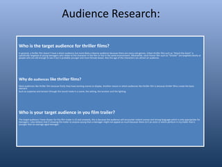 Audience Research:
Who is the target audience for thriller films?
In general, a thriller film doesn’t have a direct audience but more likely a diverse audience because there are many sub-genres. Urban thriller film such as “Attack the block” is
specifically targeted at young teenagers who relate to the character in the film or live in the same environment. Meanwhile, since horror film such as “Sinister” are targeted clearly at
people who are old enough to see it but is probably younger and more female based. Also the age of the characters can attract an audience.
Why do audiences like thriller films?
Most audiences like thriller film because firstly they have exciting scenes to display. Another reason in which audiences like thriller film is because thriller films create the basic
element
Such as suspense and tension through the sound made in a scene, the setting, the location and the lighting.
Who is your target audience in you film trailer?
The target audience I have chosen for this film trailer is 15 and onwards, this is because the audience will encounter violent scenes and strong language which is only appropriate for
teenagers. I also believe that if showing the trailer to anyone young then a teenager might not appeal as much because there isn’t an actor in which perform in my trailer that is
younger than an average aged teenager.
 