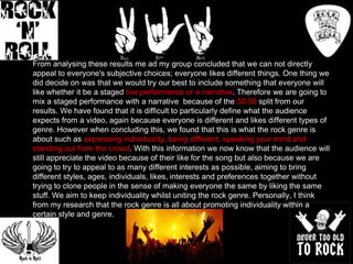 From analysing these results me ad my group concluded that we can not directly
appeal to everyone's subjective choices; everyone likes different things. One thing we
did decide on was that we would try our best to include something that everyone will
like whether it be a staged live performance or a narrative. Therefore we are going to
mix a staged performance with a narrative because of the 50:50 split from our
results. We have found that it is difficult to particularly define what the audience
expects from a video, again because everyone is different and likes different types of
genre. However when concluding this, we found that this is what the rock genre is
about such as expressing individuality, being different, speaking your mind and
standing out from the crowd. With this information we now know that the audience will
still appreciate the video because of their like for the song but also because we are
going to try to appeal to as many different interests as possible, aiming to bring
different styles, ages, individuals, likes, interests and preferences together without
trying to clone people in the sense of making everyone the same by liking the same
stuff. We aim to keep individuality whilst uniting the rock genre. Personally, I think
from my research that the rock genre is all about promoting individuality within a
certain style and genre.

 