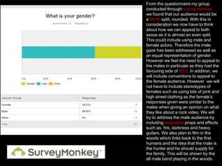 From the questionnaire my group
conducted through survey monkey,
we found that our audience would be
a 60:40 split, rounded. With this in
consideration we now have to think
about how we can appeal to both
sexes as it is almost an even split.
This could include using male and
female actors. Therefore the male
gaze has been addressed as well as
an equal representation of gender.
However we feel the need to appeal to
the males in particular as they had the
favouring side of 60%. In addition, we
will include conventions to appeal to
the female audience. However we will
not have to include stereotypes of
females such as using lots of pink and
high street clothing as the female’s
responses given were similar to the
males when giving an opinion on what
they like about a rock video. We will
try to address the male audience by
including masculine props and effects
such as, fire, darkness and heavy
guitars. We also plan to film in the
woods which links back to the first
humans and the idea that the male is
the hunter and he should supply for
the family. This will be shown by the
all male band playing in the woods.

 