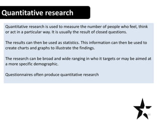 Quantitative research
Quantitative research is used to measure the number of people who feel, think
or act in a particular way. It is usually the result of closed questions.
The results can then be used as statistics. This information can then be used to
create charts and graphs to illustrate the findings.
The research can be broad and wide ranging in who it targets or may be aimed at
a more specific demographic.
Questionnaires often produce quantitative research
10
 