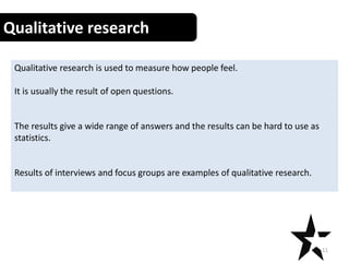 Qualitative research
Qualitative research is used to measure how people feel.
It is usually the result of open questions.
The results give a wide range of answers and the results can be hard to use as
statistics.
Results of interviews and focus groups are examples of qualitative research.
11
 