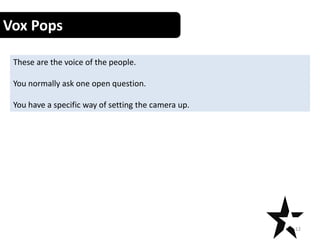 Vox Pops
These are the voice of the people.
You normally ask one open question.
You have a specific way of setting the camera up.
12
 