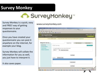 Survey Monkey
www.surveymonkey.com
14
Survey Monkey is a quick, easy
and FREE! way of getting
responses to your
questionnaire.
Once you have created your
questionnaire you can post it
anywhere on the internet, for
example your blog.
Survey Monkey will collate the
information for you as well,
you just have to interpret it.
It also saves paper.
 