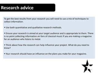 Research advice
To get the best results from your research you will need to use a mix of techniques to
collect information.
 Use both quantitative and qualitative research methods.
 Ensure your research is aimed at your target audience and is appropriate to them. There
is no point collecting information on fans of classical music if you are making a magazine
for an audience who listens to metal.
 Think about how the research can help influence your project. What do you need to
know?
 Your research should have an influence on the plans you make for your magazine.
15
 