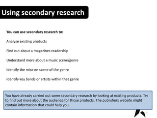 Using secondary research
You can use secondary research to:
Analyse existing products
Find out about a magazines readership
Understand more about a music scene/genre
Identify the mise en scene of the genre
Identify key bands or artists within that genre
5
You have already carried out some secondary research by looking at existing products. Try
to find out more about the audience for those products. The publishers website might
contain information that could help you.
 