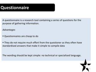 Questionnaires
A questionnaire is a research tool containing a series of questions for the
purpose of gathering information.
Advantages
 Questionnaires are cheap to do
 They do not require much effort from the questioner as they often have
standardised answers that make it simple to compile data
The wording should be kept simple: no technical or specialised language.
6
Questionnaire
 