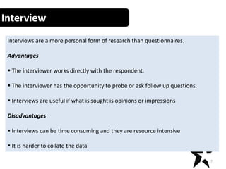 7
Interview
Interviews are a more personal form of research than questionnaires.
Advantages
 The interviewer works directly with the respondent.
 The interviewer has the opportunity to probe or ask follow up questions.
 Interviews are useful if what is sought is opinions or impressions
Disadvantages
 Interviews can be time consuming and they are resource intensive
 It is harder to collate the data
 