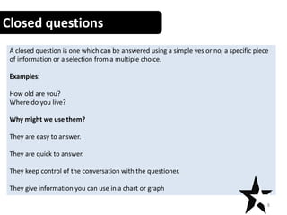 Closed questions
A closed question is one which can be answered using a simple yes or no, a specific piece
of information or a selection from a multiple choice.
Examples:
How old are you?
Where do you live?
Why might we use them?
They are easy to answer.
They are quick to answer.
They keep control of the conversation with the questioner.
They give information you can use in a chart or graph
8
 