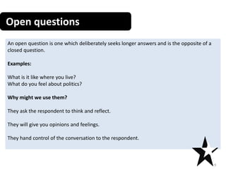 Open questions
9
An open question is one which deliberately seeks longer answers and is the opposite of a
closed question.
Examples:
What is it like where you live?
What do you feel about politics?
Why might we use them?
They ask the respondent to think and reflect.
They will give you opinions and feelings.
They hand control of the conversation to the respondent.
 