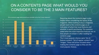 ON A CONTENTS PAGE WHAT WOULD YOU
CONSIDER TO BE THE 3 MAIN FEATURES?
On a contents page what would you consider to be the 3 main features?
18
16
14
12
10
8
6
4
2
0

Editors Message

List of feature
content

List of regular
content

Images

Charts List

Band List

Competition info

Requiring about the contents page is also
helpful when considering the layout of the
magazine. When looking to buy a magazine
people look to the contents page as an
indication of what that issue features and
whether is worth purchasing. This question
asked what the most important features are so
that people are drawn in after reading the
contents page.
The 3 most popular choices were ‘list of
feature content’, ‘list of regular content’ and
‘images’. These will all be included when
making the contents page as they are the
most popular choices.

 