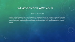 WHAT GENDER ARE YOU?
Male: 10 Female: 10
Looking at the feedback I got from the audience research, I aimed for an even amount of male and
female participation as the magazine is generalised (so there is a larger target audience). Also there
is a fair amount of questionnaires so having an equal amount of each gender means that it is not
biased.

 