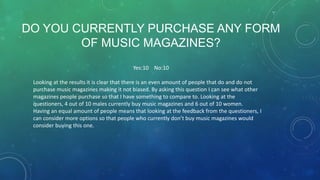 DO YOU CURRENTLY PURCHASE ANY FORM
OF MUSIC MAGAZINES?
Yes:10 No:10
Looking at the results it is clear that there is an even amount of people that do and do not
purchase music magazines making it not biased. By asking this question I can see what other
magazines people purchase so that I have something to compare to. Looking at the
questioners, 4 out of 10 males currently buy music magazines and 6 out of 10 women.
Having an equal amount of people means that looking at the feedback from the questioners, I
can consider more options so that people who currently don’t buy music magazines would
consider buying this one.

 