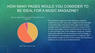HOW MANY PAGES WOULD YOU CONSIDER TO
BE IDEAL FOR A MUSIC MAGAZINE?
How many pages would you consider to be ideal for a music
magazine?
0
1

8

11

50-100

101-150

151-200

201+

This question is important when looking at audience
research as you don’t want your magazine to have too little
or too many pages. Having too little pages could not give
enough content or a good feel of value for money, if there
are two many pages, content could be boring and also as it
is more printing, costs of the magazine may go up. Looking
at the data collected, the most popular amount of pages is
101-150 which is an average amount for a magazine. This
would allow enough room for all the content and also bonus
material such as pin ups and advertisements.

 