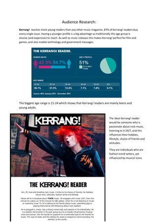 Audience Research:
Kerrang! reaches more young readers than any other music magazine. 87% of Kerrang! readers buy
every single issue. Having a younger profile is a big advantage as traditionally this age group is
elusive (and expensive) to reach. As well as music releases this makes Kerrang! perfect for film and
games, and also mobile technology and government messages.

The biggest age range is 15-24 which shows that Kerrang! readers are mainly teens and
young adults.
The ideal Kerrang! reader
would be someone who is
passionate about rock music,
listening to it 24/7, and this
influences their hobbies,
lifestyle, choice of friends and
attitudes.
They are individuals who are
fashion trend setters, yet
influenced by musical icons.

 