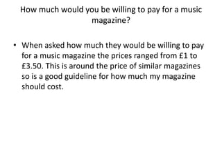 How much would you be willing to pay for a music
magazine?
• When asked how much they would be willing to pay
for a music magazine the prices ranged from £1 to
£3.50. This is around the price of similar magazines
so is a good guideline for how much my magazine
should cost.

 