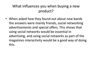 What influences you when buying a new
product?
• When asked how they found out about new bands
the answers were mainly friends, social networking
advertisements and special offers. This shows that
using social networks would be essential in
advertising, and using social networks as part of the
magazines interactivity would be a good way of doing
this.

 