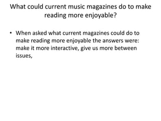 What could current music magazines do to make
reading more enjoyable?
• When asked what current magazines could do to
make reading more enjoyable the answers were:
make it more interactive, give us more between
issues,

 