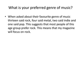 What is your preferred genre of music?
• When asked about their favourite genre of music
thirteen said rock, four said metal, two said indie and
one said pop. This suggests that most people of this
age group prefer rock. This means that my magazine
will focus on rock.

 