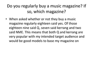Do you regularly buy a music magazine? If
so, which magazine?
• When asked whether or not they buy a music
magazine regularly eighteen said yes. Of those
eighteen nine said Q, seven said kerrang and two
said NME. This means that both Q and kerrang are
very popular with my intended target audience and
would be good models to base my magazine on

 