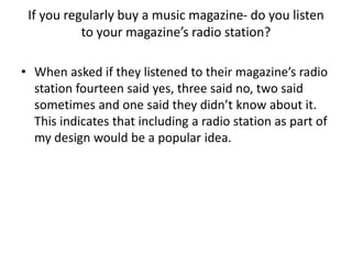 If you regularly buy a music magazine- do you listen
to your magazine’s radio station?
• When asked if they listened to their magazine’s radio
station fourteen said yes, three said no, two said
sometimes and one said they didn’t know about it.
This indicates that including a radio station as part of
my design would be a popular idea.

 