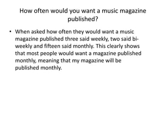 How often would you want a music magazine
published?
• When asked how often they would want a music
magazine published three said weekly, two said biweekly and fifteen said monthly. This clearly shows
that most people would want a magazine published
monthly, meaning that my magazine will be
published monthly.

 