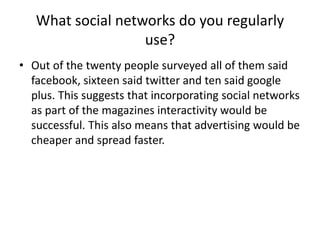 What social networks do you regularly
use?
• Out of the twenty people surveyed all of them said
facebook, sixteen said twitter and ten said google
plus. This suggests that incorporating social networks
as part of the magazines interactivity would be
successful. This also means that advertising would be
cheaper and spread faster.

 