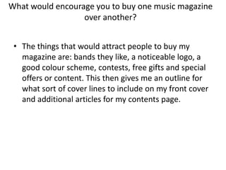 What would encourage you to buy one music magazine
over another?
• The things that would attract people to buy my
magazine are: bands they like, a noticeable logo, a
good colour scheme, contests, free gifts and special
offers or content. This then gives me an outline for
what sort of cover lines to include on my front cover
and additional articles for my contents page.

 