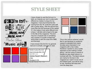 STYLE SHEET
I have chosen to use this font as it is
bold, so it stands out, but it is also quite
different so makes it unique for my
magazine. I have found that the line
coming from the ‘M’ could link quite well
with a guitar string. I like the second font
more than the first because of the capital
‘S’, this makes it look quite different and
unique. I will also add a logo to the gap
in the title of the magazine. This font
may be a musical note or something
very musical. It is quite a sharp font
which links in with the ones from NME
and Kerrang!
This is the colours scheme I would
like to use because my audience
research evaluated that mainly
females were interested in my
magazine with a few males,
therefore I wanted to use a subtle
approach to this making it mixed
genre. I did this using a mixture of
pastille but also deep colours, to
contrast with this. The black colours
are mainly for the text in the
magazine as I want it to be one of
the boldest parts, and will be easy
to use, therefore will read even
over the deep blue.
Ariel Unicode Ms (12)
Bell MT (12)
Adobe Naskh Medium
(14)
Gungsuh (12)
Kozuka Mincho Pro (11)
I have chosen this font for my general
text as it is simple, and easy to read.
 