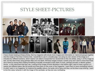 STYLE SHEET-PICTURES
I have chosen looking at these photos, that my magazine will include more images and information on band and groups together.
And the image of Two Door Cinema Club, I would like to use in a double page, but using my own version of the image as it
includes four different sections, which means I am able to incorporate four several bits to this one article, using ¼ of the image as
text, but the other three using perhaps titles and one blank. All these images include a certain prop and I want to show that these
are a band by having them holding something musically connected to their style of music, perhaps acoustic or electric guitars,
drums, or the instrument that they use. Looking at the image of Arctic Monkeys in the bottom right I want to have a group in a
querky and different place, like the woods and have them on the cover of the magazine. I want them to have contrasting colours
to what I want in my magazine, for instance the pastille colours, but quite a lot of grey and blue, as the blue is eye striking. I want
to link this colour scheme in with the image of the wombats, as they are very contrasting.
 