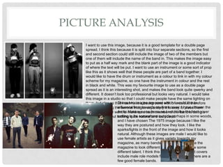 PICTURE ANALYSIS
I want to use this image, because it is a good template for a double page
spread. I think this because it is split into four separate sections, so the first
and second section could still include the image of two of the members but
one of them will include the name of the band in. This makes the image easy
to put as a half way mark and the blank part of the image is a good indicator
of where the text will be put. I want to use an instrument or some sort of prop
like this as it shows well that these people are part of a band together. I
would like to have the drum or instrument as a colour to link in with my colour
scheme for my magazine, so one have the instrument in colour and the rest
in black and white. This was my favourite image to use as a double page
spread as it is an interesting shot, and makes the band look quite qwerky and
different. It doesn’t look too professional but looks very natural. I would take
this image in a studio so that I could make people have the same lighting on
them, but also so that I can have a background with one colour, therefore
when I am taking the several images separately it is easy to place them
together in one. I want to make sure each member of the band is doing a
different action but looking quite natural and too posed.
These two images are ones which I would like to
influence from towards my front cover. I have chosen the
Arctic Monkeys one because I would like the front cover
setting to be somewhere outside perhaps in some woods,
and I have chosen The 1975 image because I like the
way they are postured and how they look. I like the
sparks/lights in the front of the image and how it looks
natural. Although these images are male I would like to
use female artists as it gives variety towards my
magazine, as many bands are male, I would like the
magazine to look different and unique and show some
different talent. I think this because a lot of front covers
include male role models for bands, but often there are a
few good female bands.
 