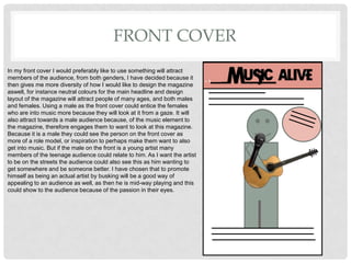 FRONT COVER
In my front cover I would preferably like to use something will attract
members of the audience, from both genders, I have decided because it
then gives me more diversity of how I would like to design the magazine
aswell, for instance neutral colours for the main headline and design
layout of the magazine will attract people of many ages, and both males
and females. Using a male as the front cover could entice the females
who are into music more because they will look at it from a gaze. It will
also attract towards a male audience because, of the music element to
the magazine, therefore engages them to want to look at this magazine.
Because it is a male they could see the person on the front cover as
more of a role model, or inspiration to perhaps make them want to also
get into music. But if the male on the front is a young artist many
members of the teenage audience could relate to him. As I want the artist
to be on the streets the audience could also see this as him wanting to
get somewhere and be someone better. I have chosen that to promote
himself as being an actual artist by busking will be a good way of
appealing to an audience as well, as then he is mid-way playing and this
could show to the audience because of the passion in their eyes.
 