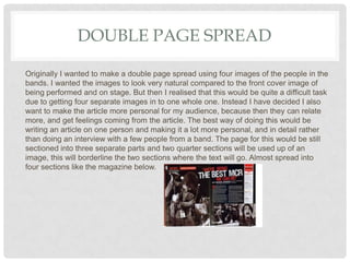 DOUBLE PAGE SPREAD
Originally I wanted to make a double page spread using four images of the people in the
bands. I wanted the images to look very natural compared to the front cover image of
being performed and on stage. But then I realised that this would be quite a difficult task
due to getting four separate images in to one whole one. Instead I have decided I also
want to make the article more personal for my audience, because then they can relate
more, and get feelings coming from the article. The best way of doing this would be
writing an article on one person and making it a lot more personal, and in detail rather
than doing an interview with a few people from a band. The page for this would be still
sectioned into three separate parts and two quarter sections will be used up of an
image, this will borderline the two sections where the text will go. Almost spread into
four sections like the magazine below.
 