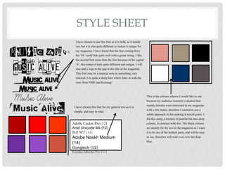 STYLE SHEET
I have chosen to use this font as it is bold, so it stands
out, but it is also quite different so makes it unique for
my magazine. I have found that the line coming from
the ‘M’ could link quite well with a guitar string. I like
the second font more than the first because of the capital
‘S’, this makes it look quite different and unique. I will
also add a logo to the gap in the title of the magazine.
This font may be a musical note or something very
musical. It is quite a sharp font which links in with the
ones from NME and Kerrang!
This is the colours scheme I would like to use
because my audience research evaluated that
mainly females were interested in my magazine
with a few males, therefore I wanted to use a
subtle approach to this making it mixed genre. I
did this using a mixture of pastille but also deep
colours, to contrast with this. The black colours
are mainly for the text in the magazine as I want
it to be one of the boldest parts, and will be easy
to use, therefore will read even over the deep
blue.
Adobe Caslon Pro (12)
Ariel Unicode Ms (12)
Bell MT (12)
Adobe Naskh Medium
(14)
Gungsuh (12)
Kozuka Mincho Pro (11)
I have chosen this font for my general text as it is
simple, and easy to read.
 