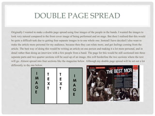 DOUBLE PAGE SPREAD
Originally I wanted to make a double page spread using four images of the people in the bands. I wanted the images to
look very natural compared to the front cover image of being performed and on stage. But then I realised that this would
be quite a difficult task due to getting four separate images in to one whole one. Instead I have decided I also want to
make the article more personal for my audience, because then they can relate more, and get feelings coming from the
article. The best way of doing this would be writing an article on one person and making it a lot more personal, and in
detail rather than doing an interview with a few people from a band. The page for this would be still sectioned into three
separate parts and two quarter sections will be used up of an image, this will borderline the two sections where the text
will go. Almost spread into four sections like the magazine below. Although my double page spread will be set out a lot
differently to the one below.
I
M
A
G
E
I
M
A
G
E
T
E
X
T
T
E
X
T
 
