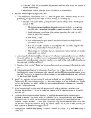 · If you don’t think this is appropriate for our target audience, who would you suggest we 
target it at (and why)? 
· Any thoughts on how we might utilise social media to promote this? 
3. Research the media profile of your track/act: 
a. Every appearance, on a website, radio, TV, magazine, paper, film – whatever it may be – will 
potentially justify your defined target audience, primary or secondary; eg: 
· You spot your act covered in Q magazine; this signifies interest from a mature youth 
market, 25-44+ 
 Most magazines carry audience descriptions on their websites as advertisers 
need this info – remember you need to research magazines for your mag ad 
 Could you spend a bit of time skim-reading magazines, for free(!), in a WH 
Smith as part of this research? 
 You should Google 
 You could simply ask your peers if they’ve noticed any coverage recently 
(around the last year) 
 You can find useful examples of how important this was on the blogs for the 
Daft Punk (2013) and Girls Aloud (2012) vids 
 Their song is covered on the X Factor: mainstream ‘family’ appeal, not least the 
young and tween market 
b. A thorough YouTube search (the online footprint): what covers can you find (analyse whether 
these acts indicate any possible crossover audience appeal (ie, from your defined primary aud 
to a possible secondary aud); what other uses have been made of the track (and looking beyond 
this one track would be useful too)? 
c. Scrutinise their website/FB page etc for news of any media appearances or other activity, such 
as… 
d. Is there an impending tour/re-release/new album? Any one of these provides a great hook or 
justification for trying to re-package older material, and should be prominently featured in any 
mag ad. You need to be aware of any album releases as you need to justify your track selection 
for the album/DVD digipak. 
4. Identify any websites you can use to seek audience feedback: not just official sites but fan pages, 
Twitter feeds, FB groups, discussion lists etc. Some past students have had feedback and a thumbs 
up from the actual act too, which could boost your chances of further feedback greatly, especially 
if the act Tweet (etc) on this. 
5. If you haven’t already, comprehensively summarize all work on audience – you can re-use 
this/these for your Eval Q. As you’re marked on your use of ICT, vodcasts should be the default 
mode for this. 
6. Every time you complete a sample sequence or rough cut you should get as much audience 
feedback as possible. The easiest means of evidencing this is filming and editing short packages. 
You should strive to ensure you’ve discussed in advance which specific elements you want 
feedback – simple ‘we like it’, ‘it were good’ feedback is very limited, but that is what you’ll get if 
you don’t ask for specific feedback. Set up any relevant context and be clear on what elements you 
want feedback on before screening your video. 
7. Highlight your feedback: keep posting ‘Audience Feedback on [Rough Cut3]’ posts and adding to 
a links lists. 
 
