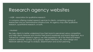 Research agency websites 
• AQR – association for qualitative research 
A company offering market research services to clients, comprising a group of 
researchers and an administrative infrastructure. An agency may offer qualitative 
research, quantitative research, or both. 
• Mustard 
We help clients to better understand how their brand is perceived versus competitors 
and help clients measure and monitor their brand awareness and brand alignment. As a 
‘full-service’ market research agency we offer expertise in all of the tried-and-tested 
research methods – surveys, focus groups, depth interviews, etc. From design and 
fieldwork delivery through to analysis, dissemination and action-planning. 
 