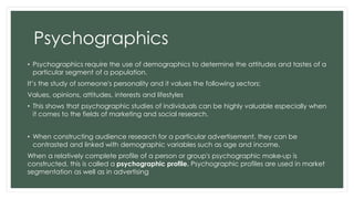 Psychographics 
• Psychographics require the use of demographics to determine the attitudes and tastes of a 
particular segment of a population. 
It’s the study of someone's personality and it values the following sectors: 
Values, opinions, attitudes, interests and lifestyles 
• This shows that psychographic studies of individuals can be highly valuable especially when 
it comes to the fields of marketing and social research. 
• When constructing audience research for a particular advertisement, they can be 
contrasted and linked with demographic variables such as age and income. 
When a relatively complete profile of a person or group's psychographic make-up is 
constructed, this is called a psychographic profile. Psychographic profiles are used in market 
segmentation as well as in advertising 
 