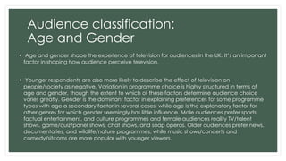 Audience classification: 
Age and Gender 
• Age and gender shape the experience of television for audiences in the UK. It’s an important 
factor in shaping how audience perceive television. 
• Younger respondents are also more likely to describe the effect of television on 
people/society as negative. Variation in programme choice is highly structured in terms of 
age and gender, though the extent to which of these factors determine audience choice 
varies greatly. Gender is the dominant factor in explaining preferences for some programme 
types with age a secondary factor in several cases, while age is the explanatory factor for 
other genres for which gender seemingly has little influence. Male audiences prefer sports, 
factual entertainment, and culture programmes and female audiences reality TV/talent 
shows, game/quiz/panel shows, chat shows, and soap operas. Older audiences prefer news, 
documentaries, and wildlife/nature programmes, while music shows/concerts and 
comedy/sitcoms are more popular with younger viewers. 
