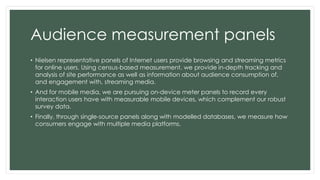 Audience measurement panels 
• Nielsen representative panels of Internet users provide browsing and streaming metrics 
for online users. Using census-based measurement, we provide in-depth tracking and 
analysis of site performance as well as information about audience consumption of, 
and engagement with, streaming media. 
• And for mobile media, we are pursuing on-device meter panels to record every 
interaction users have with measurable mobile devices, which complement our robust 
survey data. 
• Finally, through single-source panels along with modelled databases, we measure how 
consumers engage with multiple media platforms. 
 