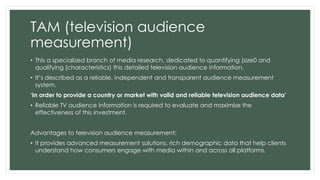 TAM (television audience 
measurement) 
• This a specialized branch of media research, dedicated to quantifying (size0 and 
qualifying (characteristics) this detailed television audience information. 
• It’s described as a reliable, independent and transparent audience measurement 
system. 
‘In order to provide a country or market with valid and reliable television audience data’ 
• Reliable TV audience information is required to evaluate and maximise the 
effectiveness of this investment. 
Advantages to television audience measurement: 
• It provides advanced measurement solutions, rich demographic data that help clients 
understand how consumers engage with media within and across all platforms. 
 