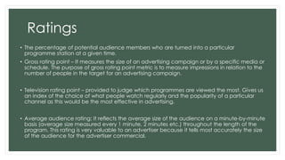 Ratings 
• The percentage of potential audience members who are turned into a particular 
programme station at a given time. 
• Gross rating point – It measures the size of an advertising campaign or by a specific media or 
schedule. The purpose of gross rating point metric is to measure impressions in relation to the 
number of people in the target for an advertising campaign. 
• Television rating point – provided to judge which programmes are viewed the most. Gives us 
an index of the choice of what people watch regularly and the popularity of a particular 
channel as this would be the most effective in advertising. 
• Average audience rating: It reflects the average size of the audience on a minute-by-minute 
basis (average size measured every 1 minute, 2 minutes etc.) throughout the length of the 
program. This rating is very valuable to an advertiser because it tells most accurately the size 
of the audience for the advertiser commercial. 
 