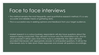 Face to face interviews 
• This method remains the most frequently used quantitative research method. It’s a very 
accurate and reliable means of gathering data. 
• This is a successful way in seeking opinions and feedback from your target audience. 
• Market research is a curious business; respondents will also have questions about the 
research being conducted. They will want to know who the information is for, and for 
what purposes it will be used. Even if the study is confidential, the client will have 
provided interviewers with appropriate answers to anticipated questions. It will be the 
interviewers duty to take down these responses and answer all questions accordingly. 
 